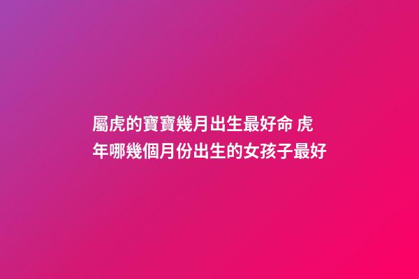 屬虎的寶寶幾月出生最好命 虎年哪幾個月份出生的女孩子最好